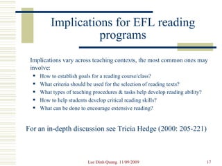 Implications for EFL reading programs Implications vary across teaching contexts, the most common ones may involve: How to establish goals for a reading course/class? What criteria should be used for the selection of reading texts? What types of teaching procedures & tasks help develop reading ability? How to help students develop critical reading skills? What can be done to encourage extensive reading? For an in-depth discussion see Tricia Hedge (2000: 205-221) 