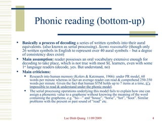Phonic reading (bottom-up) Basically a process of decoding  a series of written symbols into their aural equivalents. (also known as serial processing).  Seems reasonable  (though only 26 written symbols in English to represent over 40 aural symbols – but a degree of consistency does exist) Main assumption:  reader possesses an oral vocabulary extensive enough for decoding to take place, which is not true with most SL learners, even with some 1 st  language readers (decode, yes. But understand, no) Main criticisms: Research into human memory (Kolers & Katzmann, 1966): under PR model, 60 words per minute whereas in fact an average reader can read & comprehend 250-350 words per minute. Given the fact that human STM holds up to 7 items at a time,  it’s impossible to read & understand under the phonic model . The serial processing operations underlying this model fails to explain how one can assign a phonemic value to a grapheme without knowing the meaning of the word containing the grapheme, e.g. “ho—” and “house”, “horse”, “hot”, “hoot”. Similar problems with the present or past sound of “read” etc. 