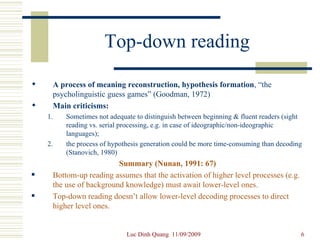 Top-down reading A process of meaning reconstruction, hypothesis formation , “the psycholinguistic guess games” (Goodman, 1972) Main criticisms:   Sometimes not adequate to distinguish between beginning & fluent readers (sight reading vs. serial processing, e.g. in case of ideographic/non-ideographic languages);  the process of hypothesis generation could be more time-consuming than decoding (Stanovich, 1980) Summary (Nunan, 1991: 67) Bottom-up reading assumes that the activation of higher level processes (e.g. the use of background knowledge) must await lower-level ones. Top-down reading doesn’t allow lower-level decoding processes to direct higher level ones. 
