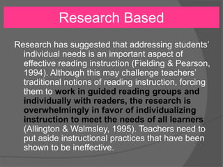 Research Based
Research has suggested that addressing students’
individual needs is an important aspect of
effective reading instruction (Fielding & Pearson,
1994). Although this may challenge teachers’
traditional notions of reading instruction, forcing
them to work in guided reading groups and
individually with readers, the research is
overwhelmingly in favor of individualizing
instruction to meet the needs of all learners
(Allington & Walmsley, 1995). Teachers need to
put aside instructional practices that have been
shown to be ineffective.
 