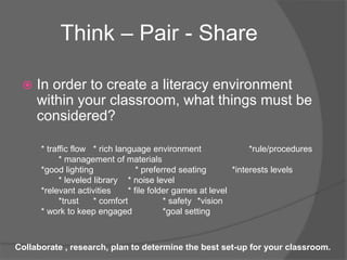  In order to create a literacy environment
within your classroom, what things must be
considered?
Think – Pair - Share
* traffic flow * rich language environment *rule/procedures
* management of materials
*good lighting * preferred seating *interests levels
* leveled library * noise level
*relevant activities * file folder games at level
*trust * comfort * safety *vision
* work to keep engaged *goal setting
Collaborate , research, plan to determine the best set-up for your classroom.
 