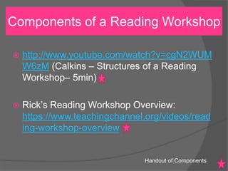 http://www.youtube.com/watch?v=cgN2WUM
W6zM (Calkins – Structures of a Reading
Workshop– 5min)
 Rick’s Reading Workshop Overview:
https://www.teachingchannel.org/videos/read
ing-workshop-overview
Components of a Reading Workshop
Handout of Components
 