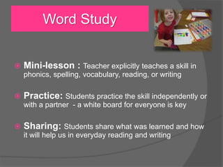  Mini-lesson : Teacher explicitly teaches a skill in
phonics, spelling, vocabulary, reading, or writing
 Practice: Students practice the skill independently or
with a partner - a white board for everyone is key
 Sharing: Students share what was learned and how
it will help us in everyday reading and writing
Word Study
 