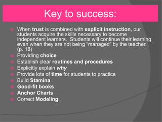  When trust is combined with explicit instruction, our
students acquire the skills necessary to become
independent learners. Students will continue their learning
even when they are not being “managed” by the teacher.
(p. 18)
 Providing choice
 Establish clear routines and procedures
 Explicitly explain why
 Provide lots of time for students to practice
 Build Stamina
 Good-fit books
 Anchor Charts
 Correct Modeling
Key to success:
 