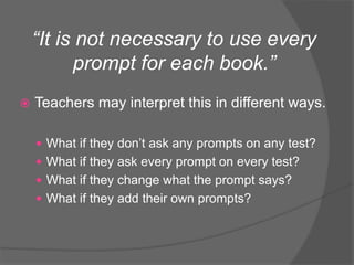 “It is not necessary to use every
prompt for each book.”
 Teachers may interpret this in different ways.
 What if they don’t ask any prompts on any test?
 What if they ask every prompt on every test?
 What if they change what the prompt says?
 What if they add their own prompts?
 