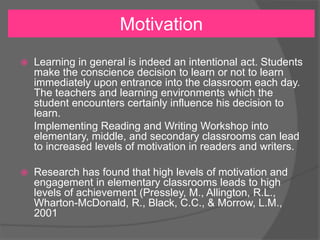Motivation
 Learning in general is indeed an intentional act. Students
make the conscience decision to learn or not to learn
immediately upon entrance into the classroom each day.
The teachers and learning environments which the
student encounters certainly influence his decision to
learn.
Implementing Reading and Writing Workshop into
elementary, middle, and secondary classrooms can lead
to increased levels of motivation in readers and writers.
 Research has found that high levels of motivation and
engagement in elementary classrooms leads to high
levels of achievement (Pressley, M., Allington, R.L.,
Wharton-McDonald, R., Black, C.C., & Morrow, L.M.,
2001
 