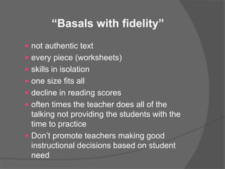  not authentic text
 every piece (worksheets)
 skills in isolation
 one size fits all
 decline in reading scores
 often times the teacher does all of the
talking not providing the students with the
time to practice
 Don’t promote teachers making good
instructional decisions based on student
need
“Basals with fidelity”
 