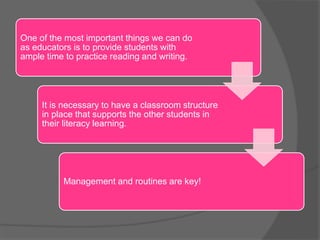 One of the most important things we can do
as educators is to provide students with
ample time to practice reading and writing.
It is necessary to have a classroom structure
in place that supports the other students in
their literacy learning.
Management and routines are key!
 
