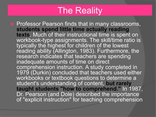 The Reality
 Professor Pearson finds that in many classrooms,
students spend little time actually reading
texts. Much of their instructional time is spent on
workbook-type assignments. The skill/time ratio is
typically the highest for children of the lowest
reading ability (Allington, 1983). Furthermore, the
research indicates that teachers are spending
inadequate amounts of time on direct
comprehension instruction. A study completed in
1979 (Durkin) concluded that teachers used either
workbooks or textbook questions to determine a
student's understanding of content, but rarely
taught students "how to comprehend." In 1987,
Dr. Pearson (and Dole) described the importance
of "explicit instruction" for teaching comprehension
 