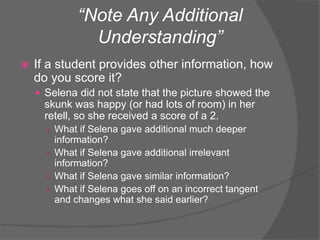 “Note Any Additional
Understanding”
 If a student provides other information, how
do you score it?
 Selena did not state that the picture showed the
skunk was happy (or had lots of room) in her
retell, so she received a score of a 2.
○ What if Selena gave additional much deeper
information?
○ What if Selena gave additional irrelevant
information?
○ What if Selena gave similar information?
○ What if Selena goes off on an incorrect tangent
and changes what she said earlier?
 