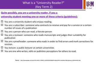 We lead
What is a “University Reader?”
(Key Term 2)
Quite possibly, you are a university reader, if you a
university student meeting one or more of these criteria (guidelines):
 You are a university student who enjoys reading.
 You are a subscriber: someone who contracts to receive and pay for a service or a certain
number of issues of a publication
 You are a person who can read; a literate person
 You are a reviewer: someone who reads manuscripts and judges their suitability for
publication
 You are a proofreader: someone who reads in order to find errors and mark corrections for
revision.
 You lecture: a public lecturer at certain universities
 You are one who writes, edits or publishes perceptions for others to read.
Source: http://www.google.com/search?hl=en&rlz=1T4GGIC_enUS225US225&defl=en&q=define:reader&sa=X&oi=glossary_definition&ct=title
 