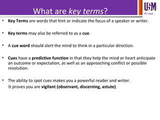 We leadWhat are key terms?
(Key Term 3)• Key Terms are words that hint or indicate the focus of a speaker or writer.
• Key terms may also be referred to as a cue.
• A cue word should alert the mind to think in a particular direction.
• Cues have a predictive function in that they help the mind or heart anticipate
an outcome or expectation, as well as an approaching conflict or possible
resolution.
• The ability to spot cues makes you a powerful reader and writer.
It proves you are vigilant (observant, discerning, astute).
 