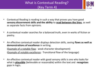 We lead
What is Contextual Reading?
(Key Term 4)
• Contextual Reading is reading in such a way that proves you have good
sensory discernment skills and the ability to read between the lines, as well
as separate facts from opinions.
• A contextual reader searches for a balanced truth, even in works of fiction or
poetry.
• An effective contextual reader displays detection skills, seeing flaws as well as
demonstrations of excellence in writing.
(Example of a notable flaw: weak character development)
(Example of notable excellence: Transitional flow of the language)
• An effective contextual reader with good sensory skills is one who looks for
what is plausible (believable or reasonable) within the text and recognizes
gaps in logic.
 