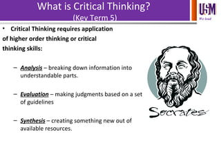 We lead
What is Critical Thinking?
(Key Term 5)
• Critical Thinking requires application
of higher order thinking or critical
thinking skills:
– Analysis – breaking down information into
understandable parts.
– Evaluation – making judgments based on a set
of guidelines
– Synthesis – creating something new out of
available resources.
 