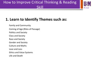 We lead
How to Improve Critical Thinking & Reading
Skill
1. Learn to Identify Themes such as:
Family and Community
Coming of Age (Rites of Passage)
Politics and Society
Class and Society
Race and Society
Gender and Society
Culture and Myths
Love and Loss
Ethics and Value Systems
Life and Death
 