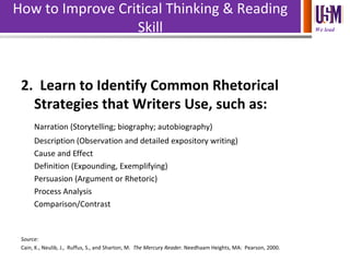 We lead
How to Improve Critical Thinking & Reading
Skill
2. Learn to Identify Common Rhetorical
Strategies that Writers Use, such as:
Narration (Storytelling; biography; autobiography)
Description (Observation and detailed expository writing)
Cause and Effect
Definition (Expounding, Exemplifying)
Persuasion (Argument or Rhetoric)
Process Analysis
Comparison/Contrast
Source:
Cain, K., Neulib, J., Ruffus, S., and Sharton, M. The Mercury Reader. Needhaam Heights, MA: Pearson, 2000.
 