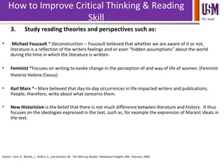 We lead
How to Improve Critical Thinking & Reading
Skill
3. Study reading theories and perspectives such as:
• Michael Foucault * Deconstruction -- Foucault believed that whether we are aware of it or not,
literature is a reflection of the writers feelings and or even “hidden assumptions” about the world
during the time in which the literature is written.
• Feminist *Focuses on writing to evoke change in the perception of and way of life of women. (Feminist
theorist Helene Cixous)
• Karl Marx *– Marx believed that day-to-day occurrences in life impacted writers and publications.
People, therefore, write about what concerns them.
• New Historicism is the belief that there is not much difference between literature and history. It thus
focuses on the ideologies expressed in the text, such as, for example the expression of Marxist ideals in
the text.
Source: Cain, K., Neulib, J., Ruffus, S., and Sharton, M. The Mercury Reader. Needhaam Heights, MA: Pearson, 2000.
 