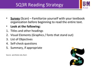 We lead
SQ3R Reading Strategy
• Survey (Scan) – Familiarize yourself with your textbook
organization before beginning to read the entire text.
• Look at the following:
1. Titles and other headings
2. Visual Elements (Graphics / fonts that stand out)
3. List of Objectives
4. Self-check questions
5. Summary, if appropriate
Source: pennfoster.edu /learn
 
