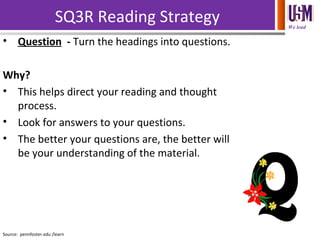 We lead
SQ3R Reading Strategy
• Question - Turn the headings into questions.
Why?
• This helps direct your reading and thought
process.
• Look for answers to your questions.
• The better your questions are, the better will
be your understanding of the material.
Source: pennfoster.edu /learn
 