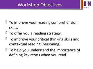 We lead
Workshop Objectives
 To improve your reading comprehension
skills.
 To offer you a reading strategy.
 To improve your critical thinking skills and
contextual reading (reasoning).
 To help you understand the importance of
defining key terms when you read.
 
