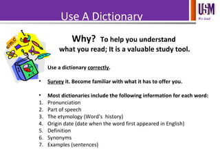 We leadUse A Dictionary
Why? To help you understand
what you read; It is a valuable study tool.
• Use a dictionary correctly.
• Survey it. Become familiar with what it has to offer you.
• Most dictionaries include the following information for each word:
1. Pronunciation
2. Part of speech
3. The etymology (Word’s history)
4. Origin date (date when the word first appeared in English)
5. Definition
6. Synonyms
7. Examples (sentences)
 