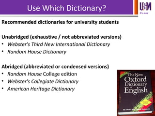 We lead
Use Which Dictionary?
Recommended dictionaries for university students
Unabridged (exhaustive / not abbreviated versions)
• Webster's Third New International Dictionary
• Random House Dictionary
Abridged (abbreviated or condensed versions)
• Random House College edition
• Webster's Collegiate Dictionary
• American Heritage Dictionary
 