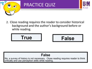 We lead
PRACTICE QUIZ
2. Close reading requires the reader to consider historical
background and the author’s background before or
while reading.
True False
False
No, a survey of history is not necessary. Close reading requires reader to think
critically and use perception skills while reading.
 