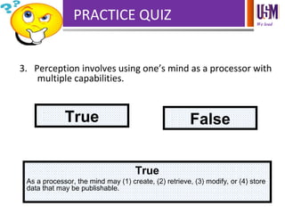 We lead
PRACTICE QUIZ
3. Perception involves using one’s mind as a processor with
multiple capabilities.
True False
True
As a processor, the mind may (1) create, (2) retrieve, (3) modify, or (4) store
data that may be publishable.
 