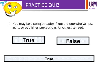 We lead
PRACTICE QUIZ
4. You may be a college reader if you are one who writes,
edits or publishes perceptions for others to read.
True False
True
 