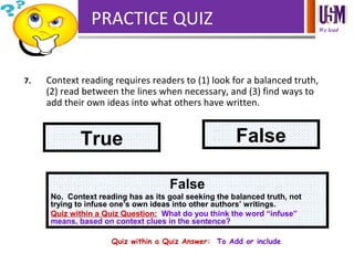 We lead
PRACTICE QUIZ
7. Context reading requires readers to (1) look for a balanced truth,
(2) read between the lines when necessary, and (3) find ways to
add their own ideas into what others have written.
True False
False
No. Context reading has as its goal seeking the balanced truth, not
trying to infuse one’s own ideas into other authors’ writings.
Quiz within a Quiz Question: What do you think the word “infuse”
means, based on context clues in the sentence?
Quiz within a Quiz Answer: To Add or include
 