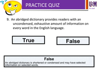 We lead
PRACTICE QUIZ
9. An abridged dictionary provides readers with an
uncondensed, exhaustive amount of information on
every word in the English language.
True False
False
An abridged dictionary is shortened or condensed and may have selected
information on selected words.
 