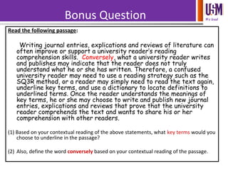 We leadBonus Question
Read the following passage:
Writing journal entries, explications and reviews of literature can
often improve or support a university reader’s reading
comprehension skills. Conversely, what a university reader writes
and publishes may indicate that the reader does not truly
understand what he or she has written. Therefore, a confused
university reader may need to use a reading strategy such as the
SQ3R method, or a reader may simply need to read the text again,
underline key terms, and use a dictionary to locate definitions to
underlined terms. Once the reader understands the meanings of
key terms, he or she may choose to write and publish new journal
entries, explications and reviews that prove that the university
reader comprehends the text and wants to share his or her
comprehension with other readers.
(1) Based on your contextual reading of the above statements, what key terms would you
choose to underline in the passage?
(2) Also, define the word conversely based on your contextual reading of the passage.
 