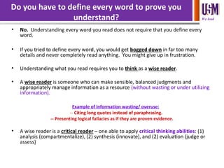 We lead
Do you have to define every word to prove you
understand?
• No. Understanding every word you read does not require that you define every
word.
• If you tried to define every word, you would get bogged down in far too many
details and never completely read anything. You might give up in frustration.
• Understanding what you read requires you to think as a wise reader.
• A wise reader is someone who can make sensible, balanced judgments and
appropriately manage information as a resource (without wasting or under utilizing
information).
Example of information wasting/ overuse:
-- Citing long quotes instead of paraphrasing.
-- Presenting logical fallacies as if they are proven evidence.
• A wise reader is a critical reader – one able to apply critical thinking abilities: (1)
analysis (compartmentalize), (2) synthesis (innovate), and (2) evaluation (judge or
assess)
 