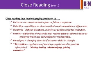 We lead
Close Reading (cont.)
Close reading thus involves paying attention to . . .
 Patterns – occurrences that repeat or follow a sequence
 Polarities – conditions or situations that create opposition / differences
 Problems – difficult situations, matters or people; need for resolution.
 Puzzles – difficulties or mysteries that require work or effort to solve or
energy to make less complicated or manageable.
 Paradigms – changing courses of action or shifts in thought
 * Perception – application of senses (using the mind to process
information) * Thinking, Feeling, acknowledging, gaining
awareness *
 