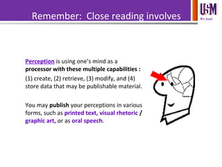 We leadRemember: Close reading involves
perception.
Perception is using one’s mind as a
processor with these multiple capabilities :
(1) create, (2) retrieve, (3) modify, and (4)
store data that may be publishable material.
You may publish your perceptions in various
forms, such as printed text, visual rhetoric /
graphic art, or as oral speech.
 