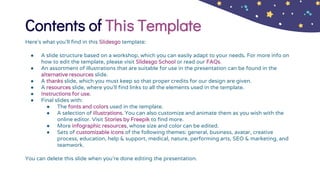 Contents of This Template
Here’s what you’ll find in this Slidesgo template:
● A slide structure based on a workshop, which you can easily adapt to your needs. For more info on
how to edit the template, please visit Slidesgo School or read our FAQs.
● An assortment of illustrations that are suitable for use in the presentation can be found in the
alternative resources slide.
● A thanks slide, which you must keep so that proper credits for our design are given.
● A resources slide, where you’ll find links to all the elements used in the template.
● Instructions for use.
● Final slides with:
● The fonts and colors used in the template.
● A selection of illustrations. You can also customize and animate them as you wish with the
online editor. Visit Stories by Freepik to find more.
● More infographic resources, whose size and color can be edited.
● Sets of customizable icons of the following themes: general, business, avatar, creative
process, education, help & support, medical, nature, performing arts, SEO & marketing, and
teamwork.
You can delete this slide when you’re done editing the presentation.
 
