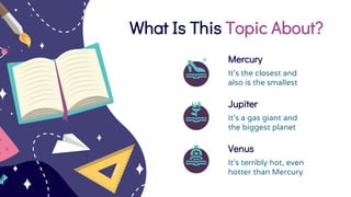What Is This Topic About?
Jupiter
It’s a gas giant and
the biggest planet
Venus
It’s terribly hot, even
hotter than Mercury
Mercury
It’s the closest and
also is the smallest
 