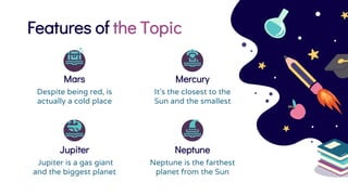Features of the Topic
Mercury
It’s the closest to the
Sun and the smallest
Mars
Despite being red, is
actually a cold place
Neptune
Neptune is the farthest
planet from the Sun
Jupiter
Jupiter is a gas giant
and the biggest planet
 