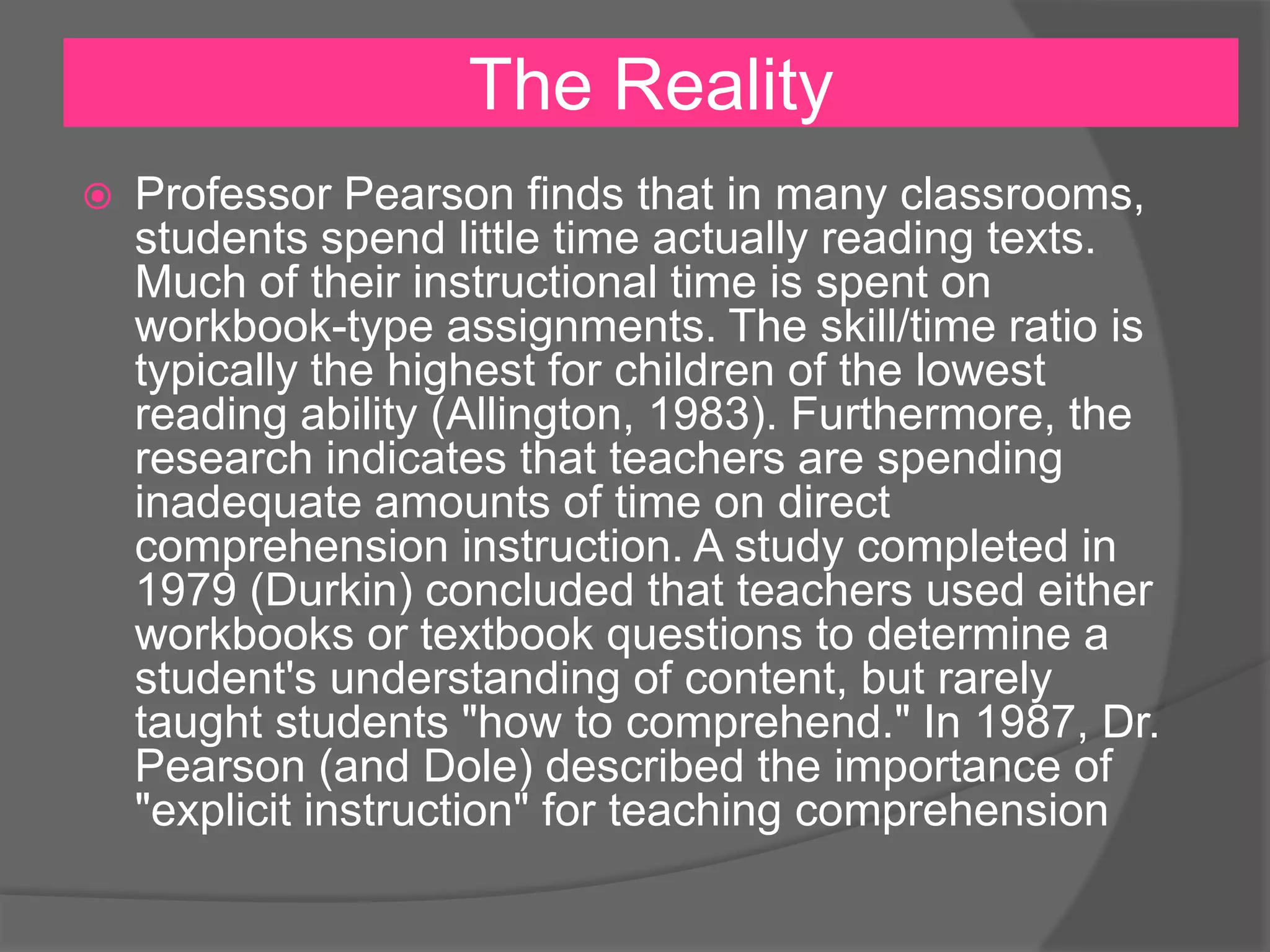 The Reality


Professor Pearson finds that in many classrooms,
students spend little time actually reading texts.
Much of their instructional time is spent on
workbook-type assignments. The skill/time ratio is
typically the highest for children of the lowest
reading ability (Allington, 1983). Furthermore, the
research indicates that teachers are spending
inadequate amounts of time on direct
comprehension instruction. A study completed in
1979 (Durkin) concluded that teachers used either
workbooks or textbook questions to determine a
student's understanding of content, but rarely
taught students "how to comprehend." In 1987, Dr.
Pearson (and Dole) described the importance of
"explicit instruction" for teaching comprehension

 