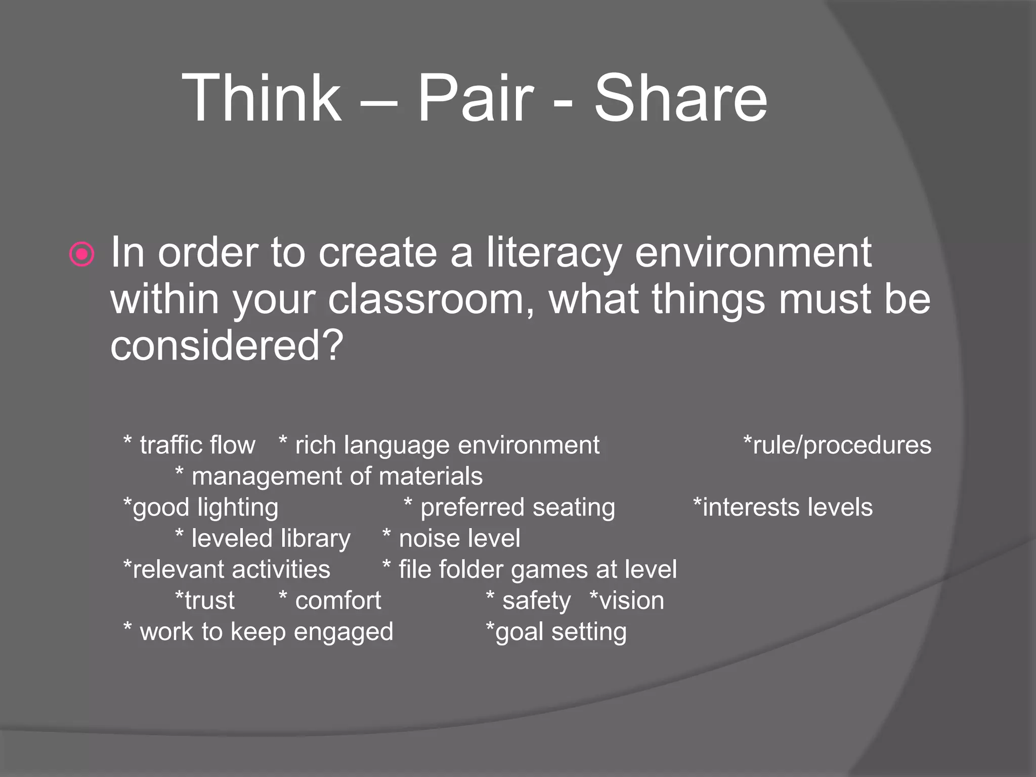 Think – Pair - Share


In order to create a literacy environment
within your classroom, what things must be
considered?
* traffic flow * rich language environment
*rule/procedures
* management of materials
*good lighting
* preferred seating
*interests levels
* leveled library * noise level
*relevant activities
* file folder games at level
*trust
* comfort
* safety *vision
* work to keep engaged
*goal setting

 