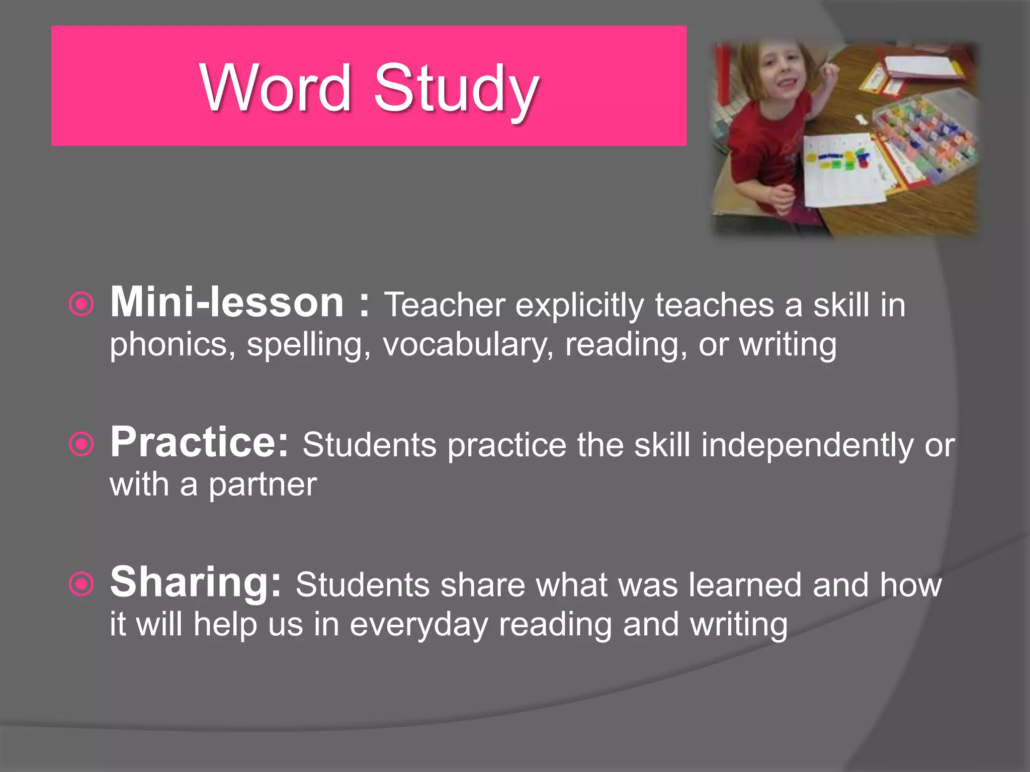 Word Study


Mini-lesson : Teacher explicitly teaches a skill in
phonics, spelling, vocabulary, reading, or writing



Practice: Students practice the skill independently or
with a partner



Sharing: Students share what was learned and how
it will help us in everyday reading and writing

 