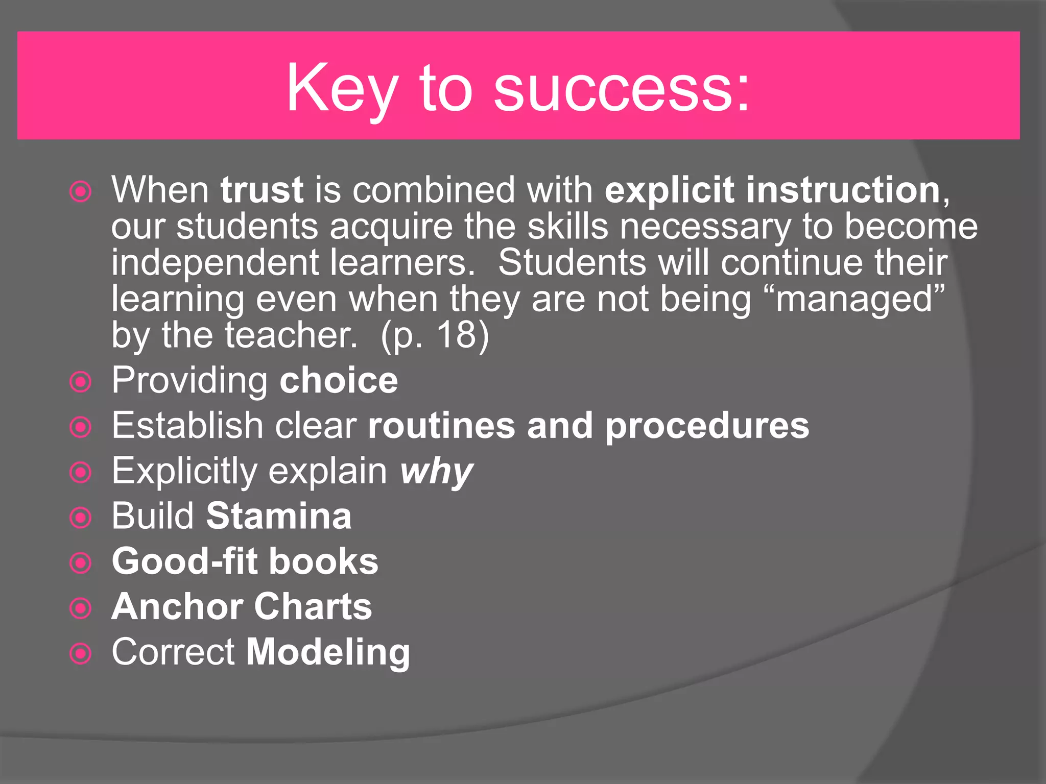 Key to success:










When trust is combined with explicit instruction,
our students acquire the skills necessary to become
independent learners. Students will continue their
learning even when they are not being “managed”
by the teacher. (p. 18)
Providing choice
Establish clear routines and procedures
Explicitly explain why
Build Stamina
Good-fit books
Anchor Charts
Correct Modeling

 