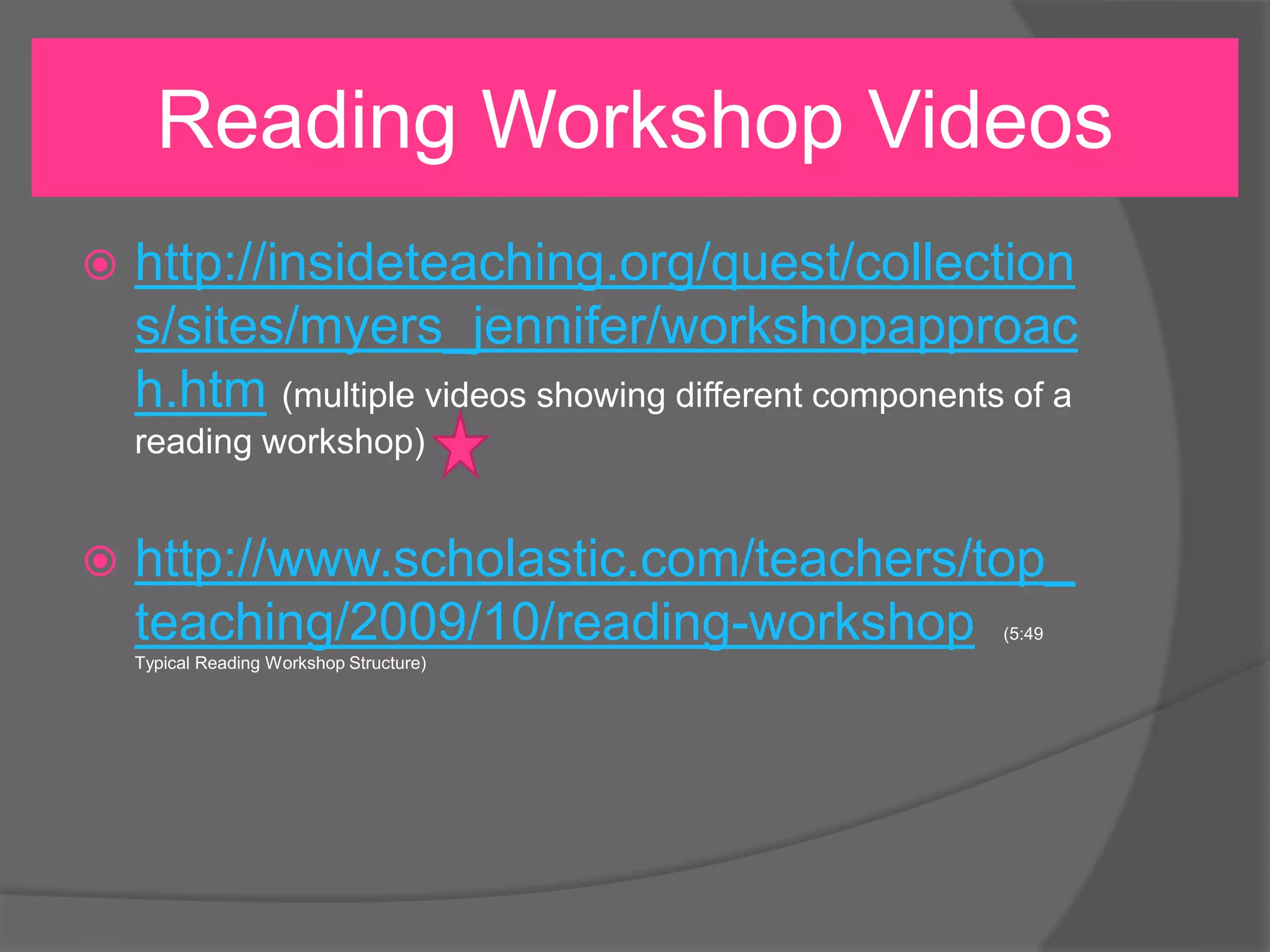Reading Workshop Videos


http://insideteaching.org/quest/collection
s/sites/myers_jennifer/workshopapproac
h.htm (multiple videos showing different components of a
reading workshop)



http://www.scholastic.com/teachers/top_
teaching/2009/10/reading-workshop
(5:49

Typical Reading Workshop Structure)

 