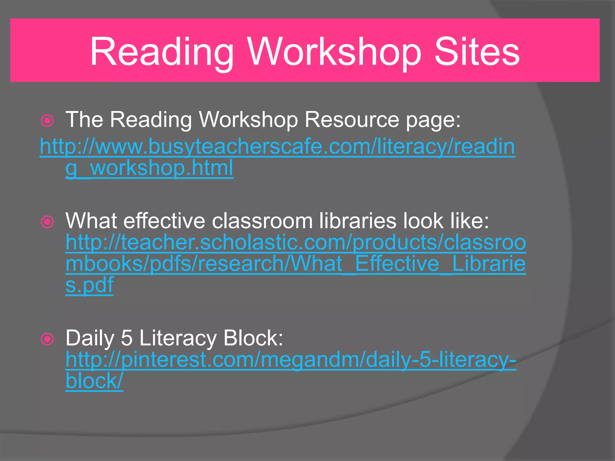 Reading Workshop Sites
The Reading Workshop Resource page:
http://www.busyteacherscafe.com/literacy/readin
g_workshop.html




What effective classroom libraries look like:
http://teacher.scholastic.com/products/classroo
mbooks/pdfs/research/What_Effective_Librarie
s.pdf



Daily 5 Literacy Block:
http://pinterest.com/megandm/daily-5-literacyblock/

 
