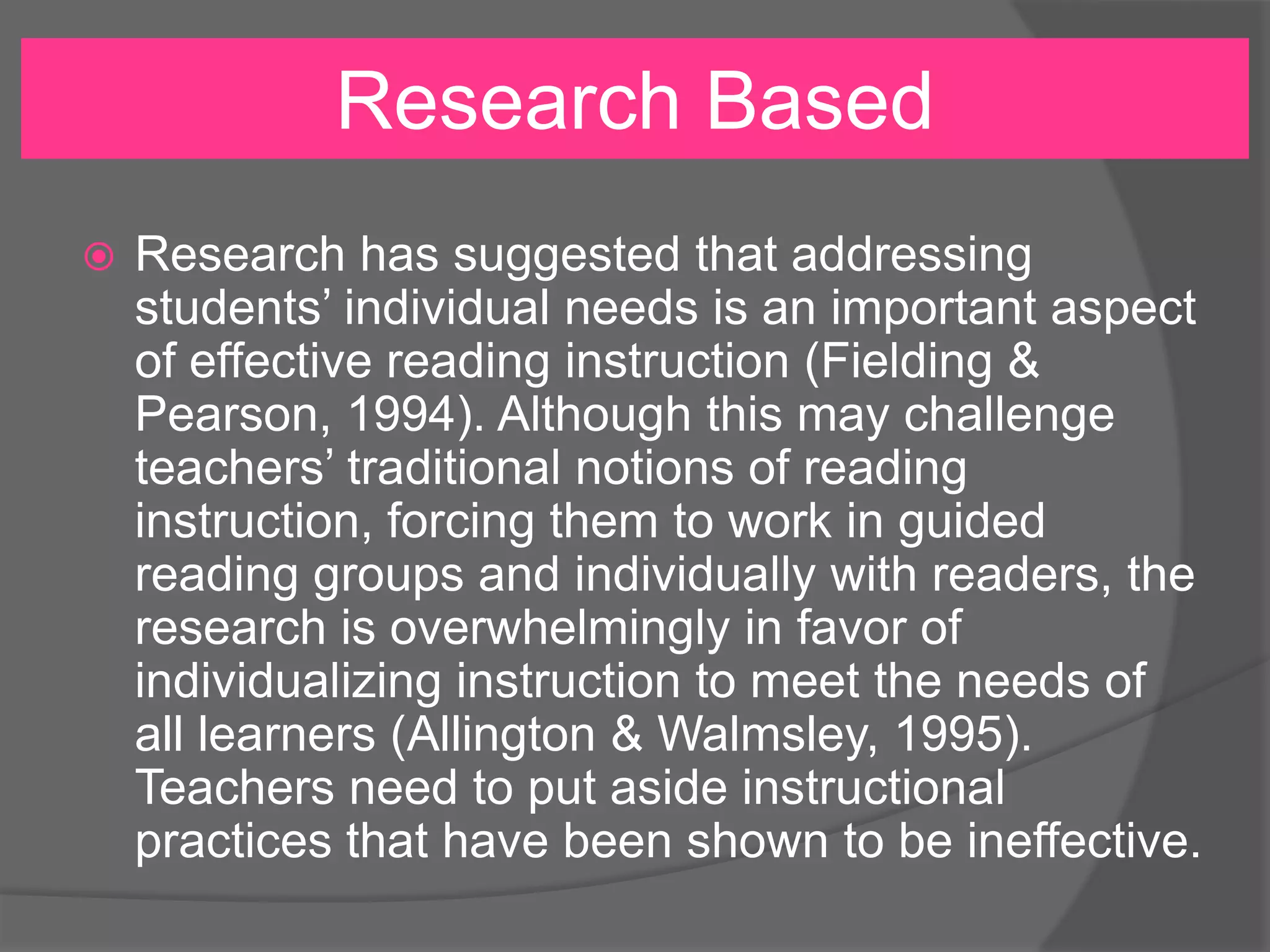 Research Based


Research has suggested that addressing
students’ individual needs is an important aspect
of effective reading instruction (Fielding &
Pearson, 1994). Although this may challenge
teachers’ traditional notions of reading
instruction, forcing them to work in guided
reading groups and individually with readers, the
research is overwhelmingly in favor of
individualizing instruction to meet the needs of
all learners (Allington & Walmsley, 1995).
Teachers need to put aside instructional
practices that have been shown to be ineffective.

 