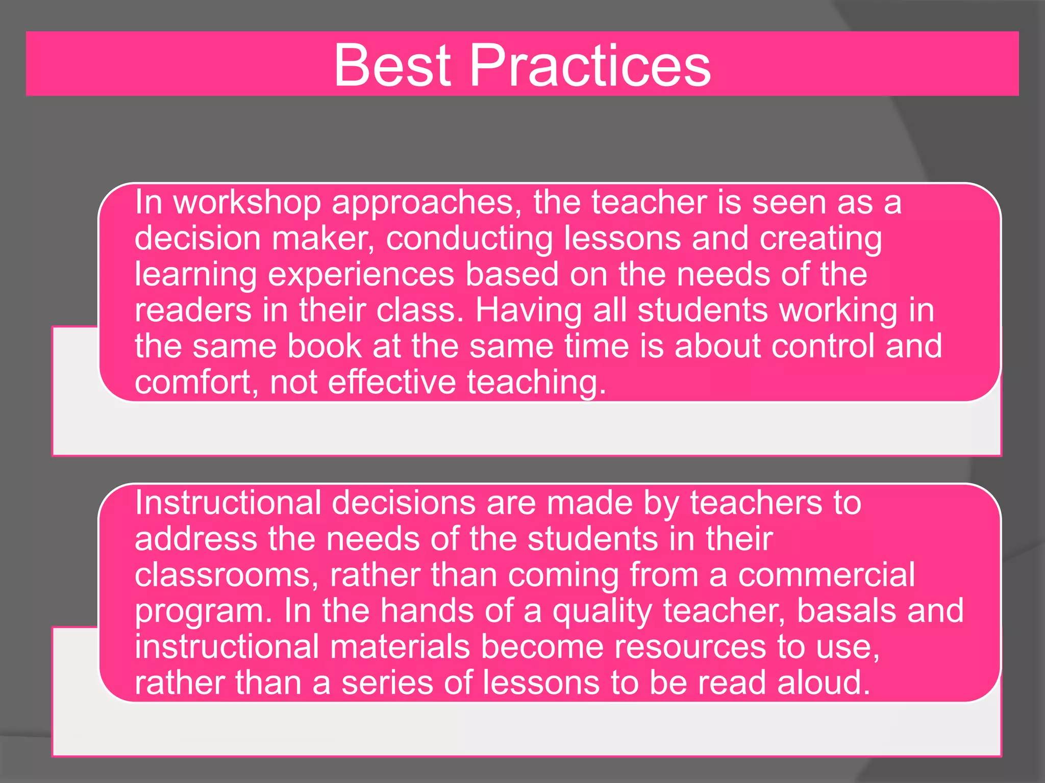Best Practices
In workshop approaches, the teacher is seen as a
decision maker, conducting lessons and creating
learning experiences based on the needs of the
readers in their class. Having all students working in
the same book at the same time is about control and
comfort, not effective teaching.

Instructional decisions are made by teachers to
address the needs of the students in their
classrooms, rather than coming from a commercial
program. In the hands of a quality teacher, basals and
instructional materials become resources to use,
rather than a series of lessons to be read aloud.

 