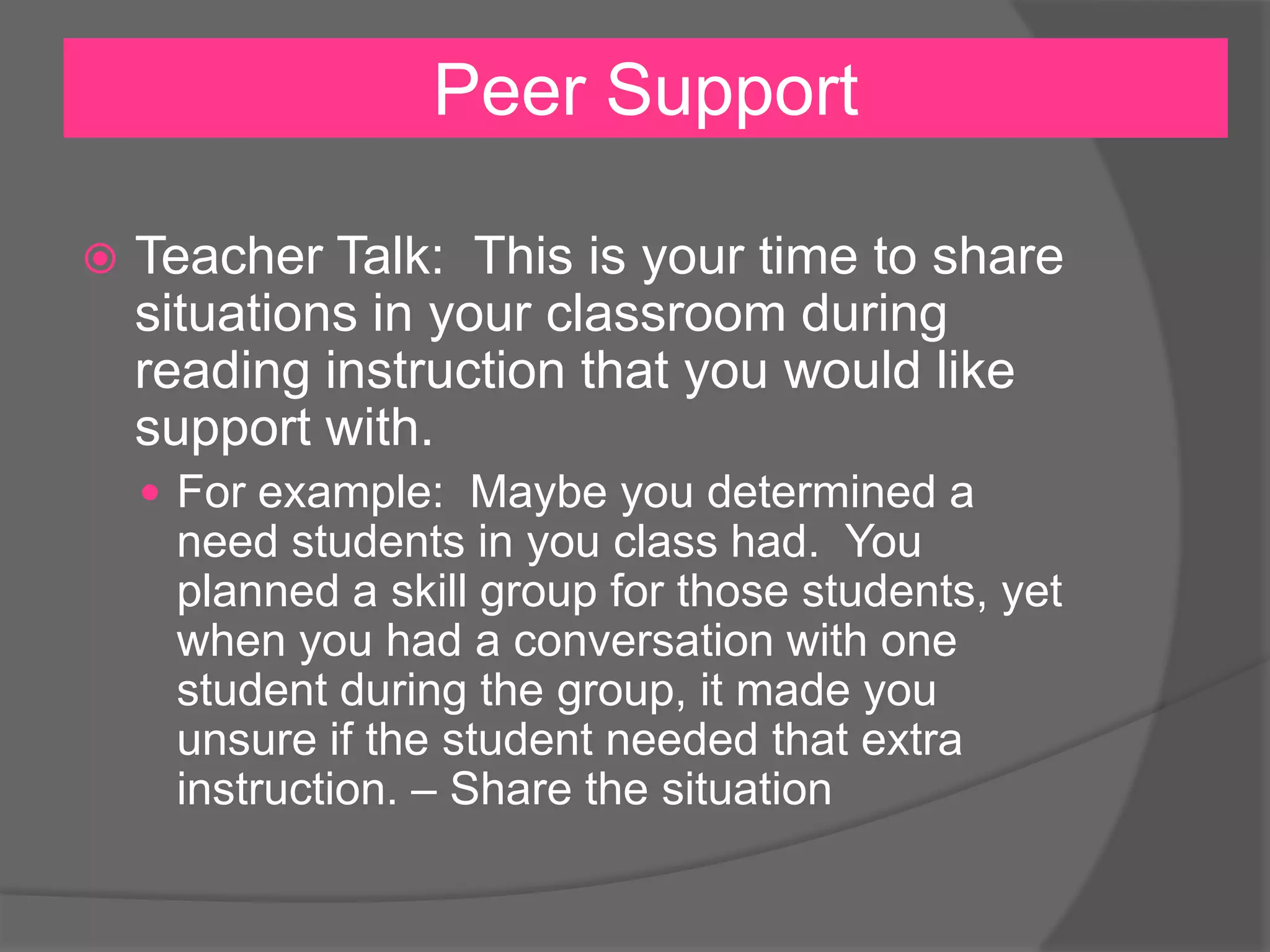 Peer Support
 Teacher Talk: This is your time to share
situations in your classroom during
reading instruction that you would like
support with.
 For example: Maybe you determined a
need students in you class had. You
planned a skill group for those students, yet
when you had a conversation with one
student during the group, it made you
unsure if the student needed that extra
instruction. – Share the situation
 