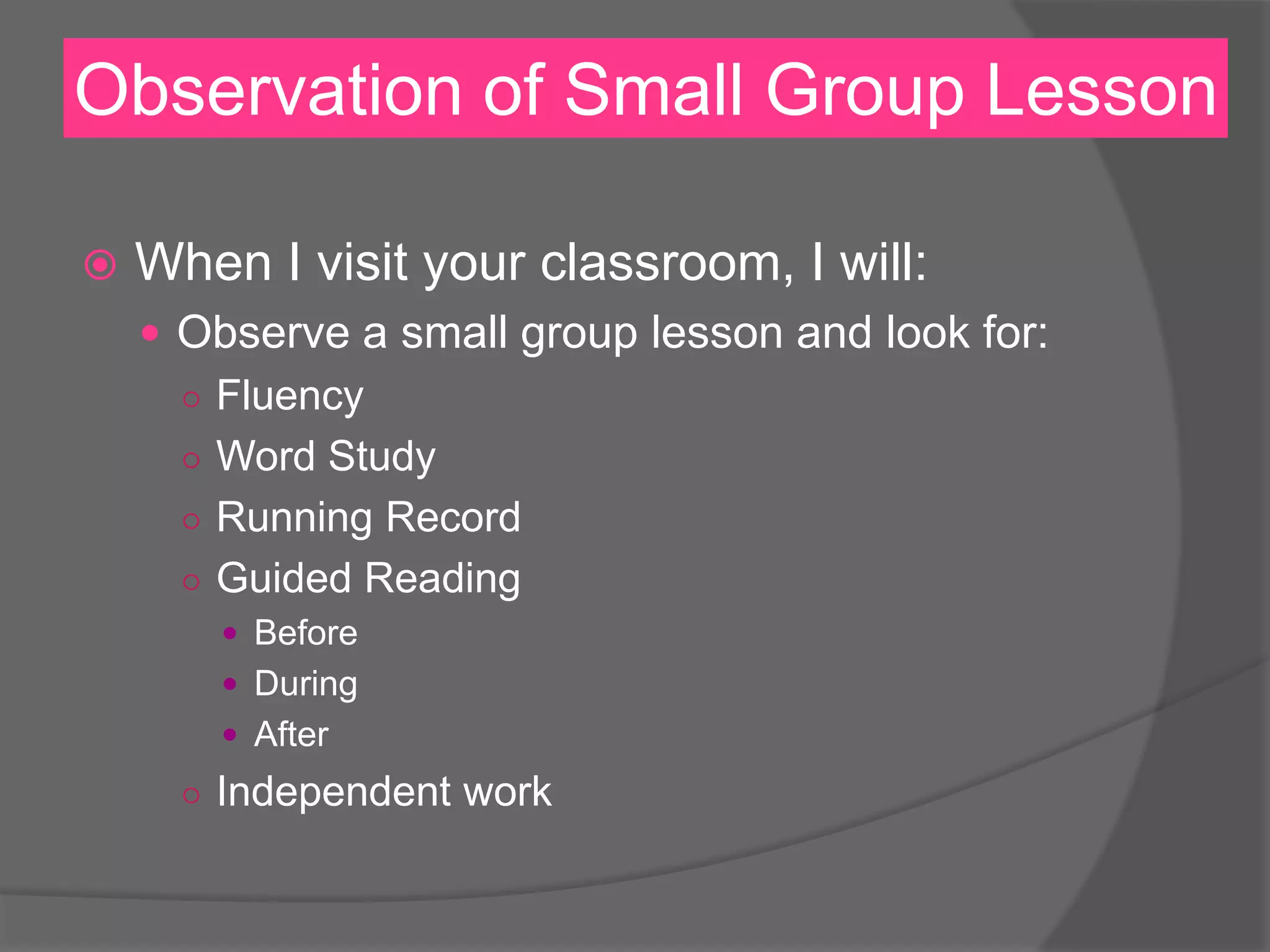 Observation of Small Group Lesson
 When I visit your classroom, I will:
 Observe a small group lesson and look for:
○ Fluency
○ Word Study
○ Running Record
○ Guided Reading
 Before
 During
 After
○ Independent work
 