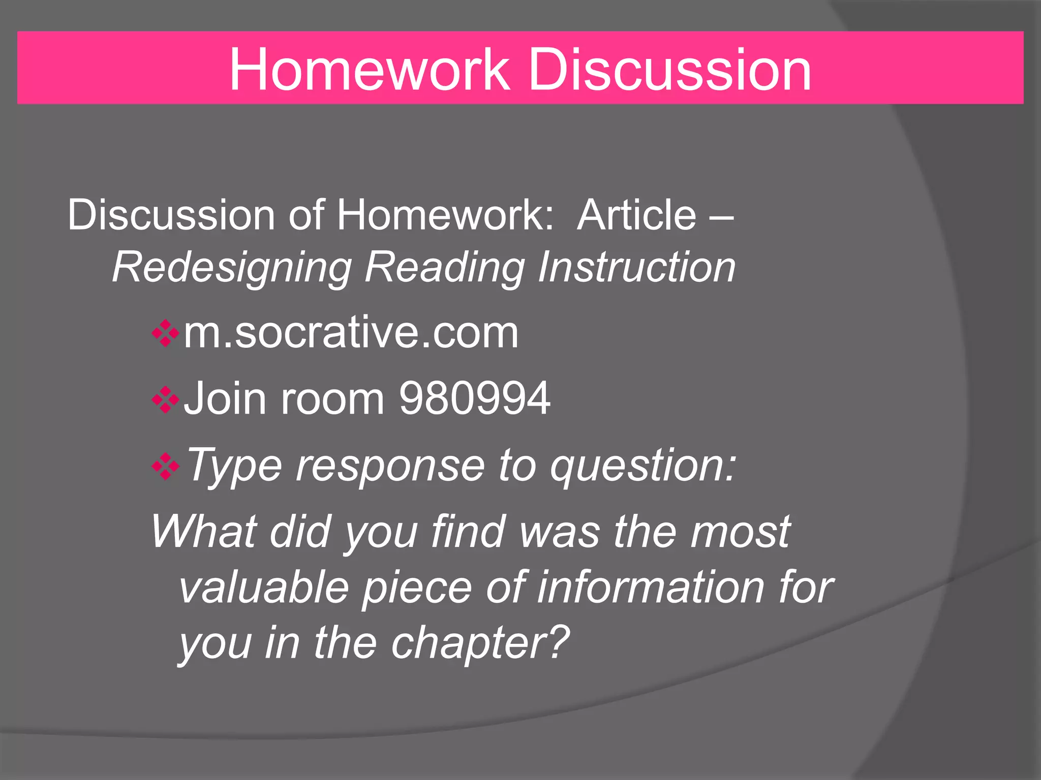 Homework Discussion
Discussion of Homework: Article –
Redesigning Reading Instruction
m.socrative.com
Join room 980994
Type response to question:
What did you find was the most
valuable piece of information for
you in the chapter?
 