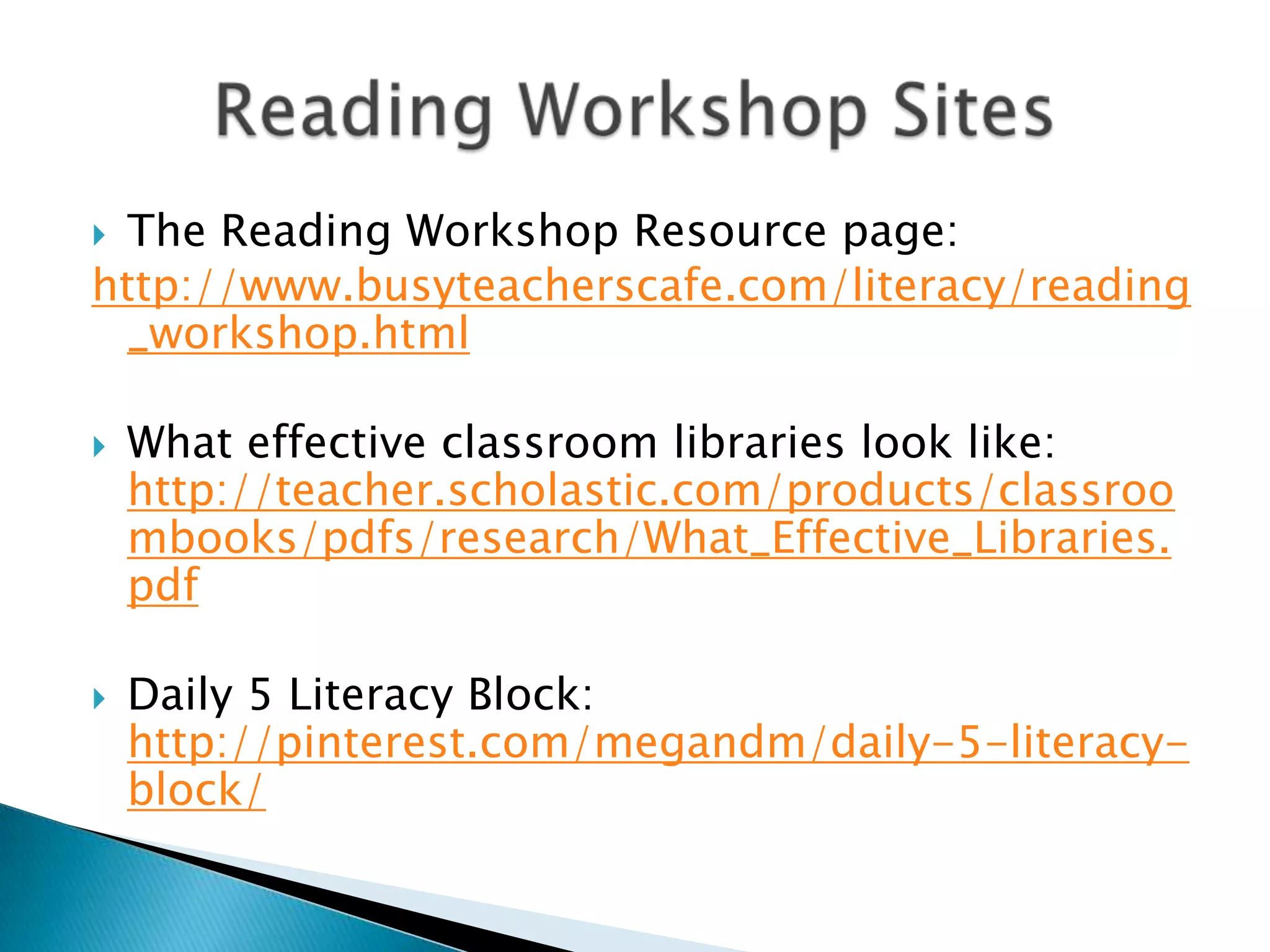  The Reading Workshop Resource page:
http://www.busyteacherscafe.com/literacy/reading
_workshop.html
 What effective classroom libraries look like:
http://teacher.scholastic.com/products/classroo
mbooks/pdfs/research/What_Effective_Libraries.
pdf
 Daily 5 Literacy Block:
http://pinterest.com/megandm/daily-5-literacy-
block/
 